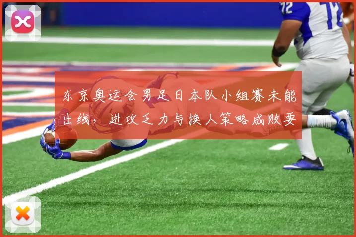 东京奥运会男足日本队小组赛未能出线，进攻乏力与换人策略成败要因