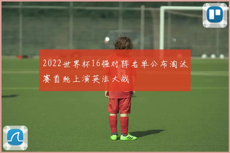 2022世界杯16强对阵名单公布淘汰赛首轮上演英法大战