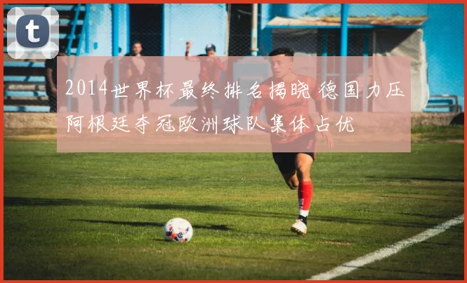 2014世界杯最终排名揭晓 德国力压阿根廷夺冠欧洲球队集体占优