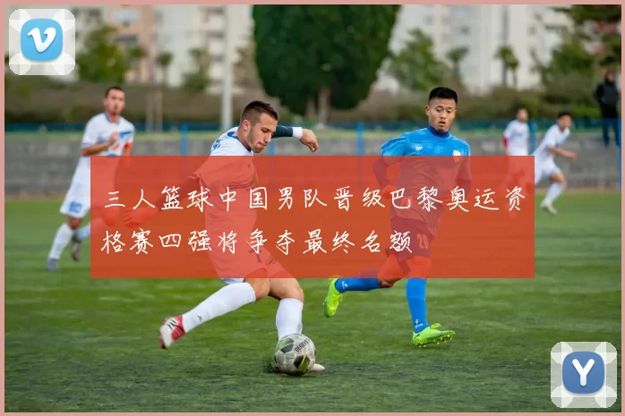 三人篮球中国男队晋级巴黎奥运资格赛四强将争夺最终名额