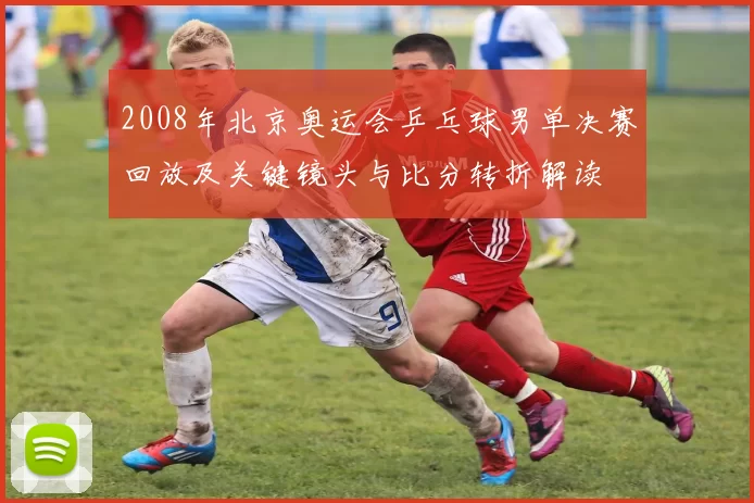 2008年北京奥运会乒乓球男单决赛回放及关键镜头与比分转折解读