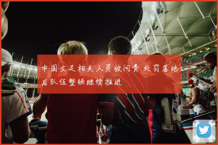 中国女足相关人员被问责 处罚落地后队伍整顿继续推进