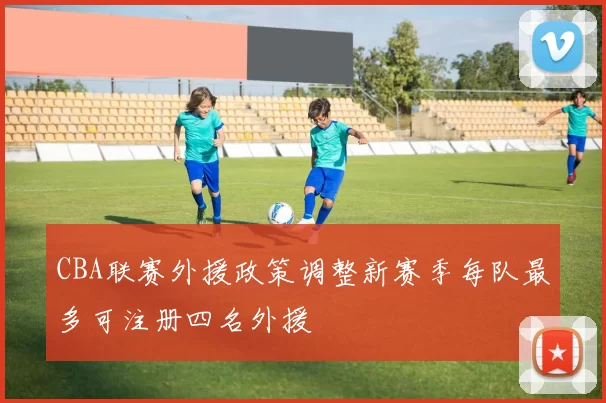 CBA联赛外援政策调整新赛季每队最多可注册四名外援