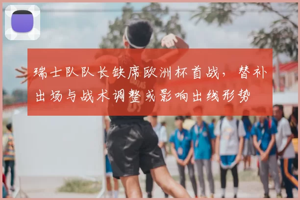 瑞士队队长缺席欧洲杯首战，替补出场与战术调整或影响出线形势