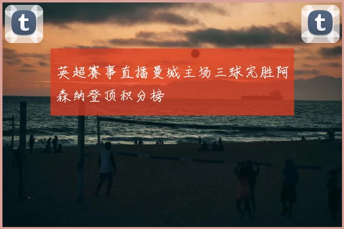 英超赛事直播曼城主场三球完胜阿森纳登顶积分榜