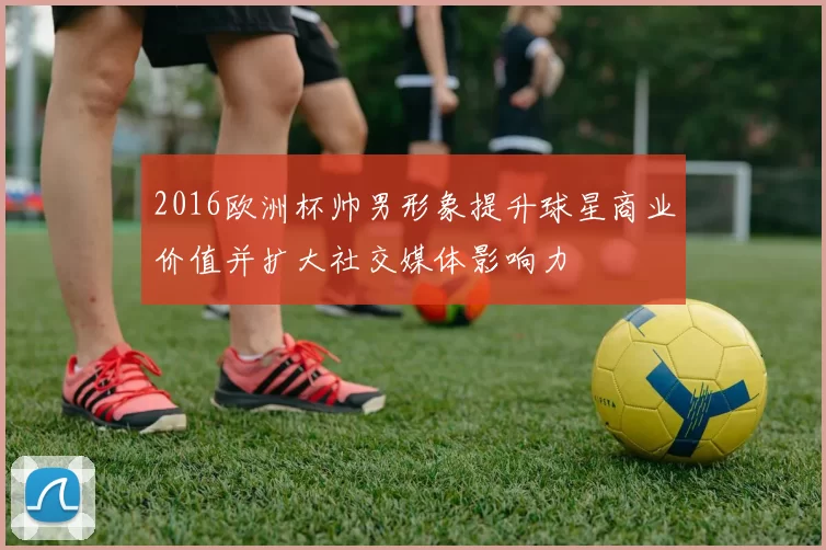 2016欧洲杯帅男形象提升球星商业价值并扩大社交媒体影响力