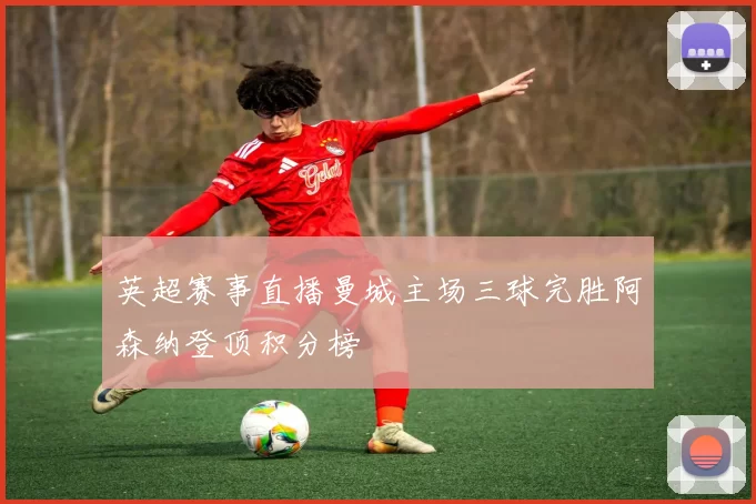 英超赛事直播曼城主场三球完胜阿森纳登顶积分榜