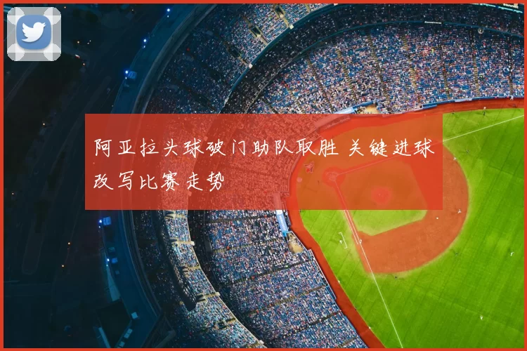 阿亚拉头球破门助队取胜 关键进球改写比赛走势