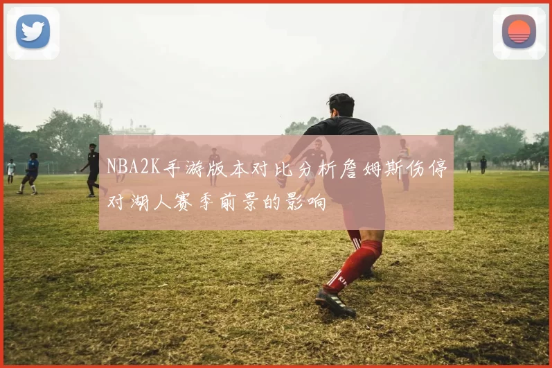 NBA2K手游版本对比分析詹姆斯伤停对湖人赛季前景的影响