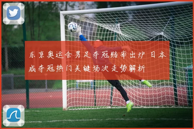 东京奥运会男足夺冠赔率出炉 日本成夺冠热门关键场次走势解析