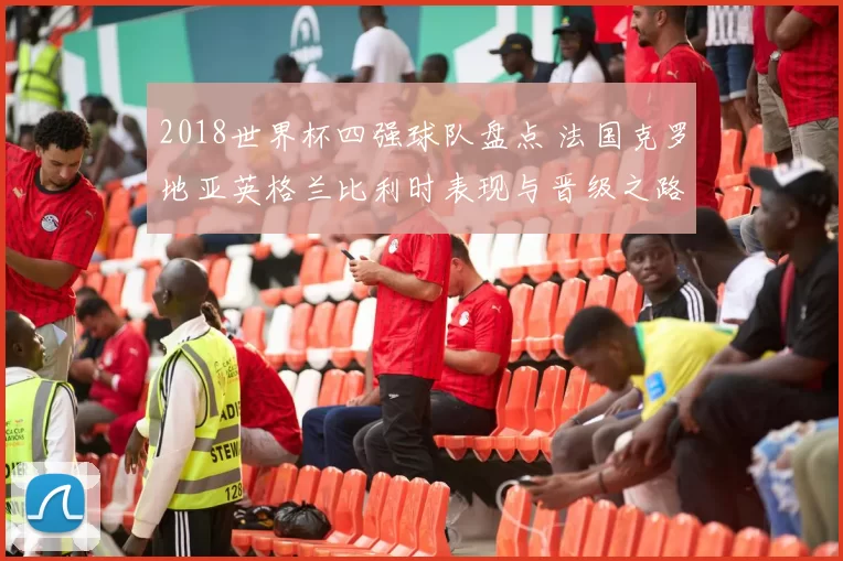 2018世界杯四强球队盘点 法国克罗地亚英格兰比利时表现与晋级之路