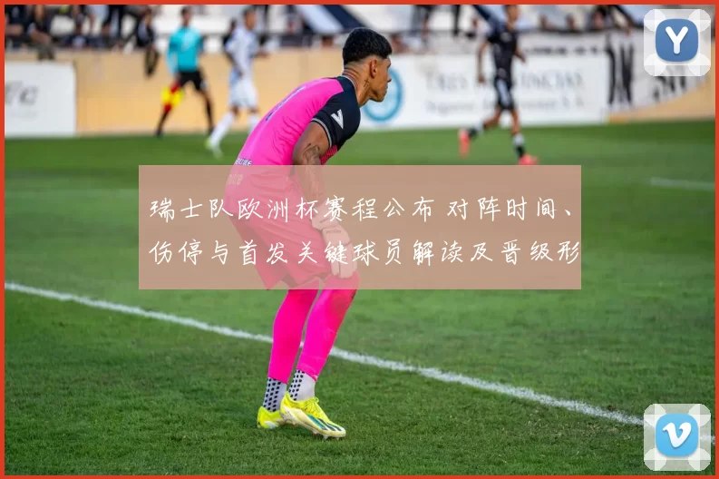瑞士队欧洲杯赛程公布 对阵时间、伤停与首发关键球员解读及晋级形势
