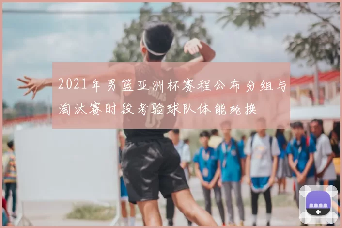 2021年男篮亚洲杯赛程公布分组与淘汰赛时段考验球队体能轮换