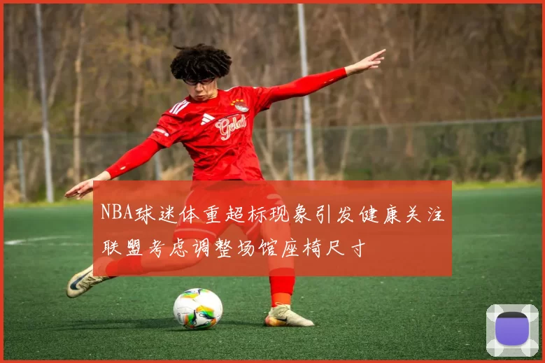 NBA球迷体重超标现象引发健康关注联盟考虑调整场馆座椅尺寸