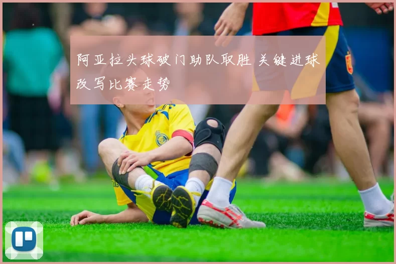 阿亚拉头球破门助队取胜 关键进球改写比赛走势