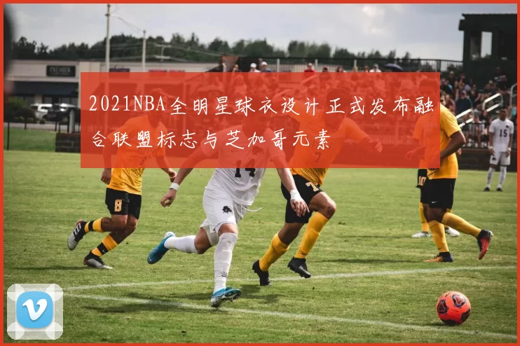 2021NBA全明星球衣设计正式发布融合联盟标志与芝加哥元素