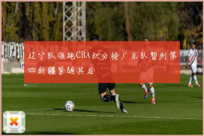 辽宁队领跑CBA积分榜广东队暂列第四新疆紧随其后