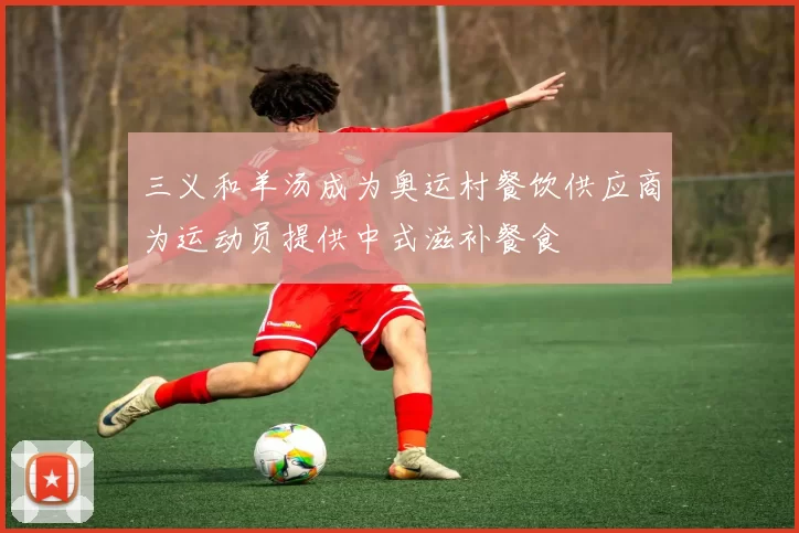 三义和羊汤成为奥运村餐饮供应商为运动员提供中式滋补餐食