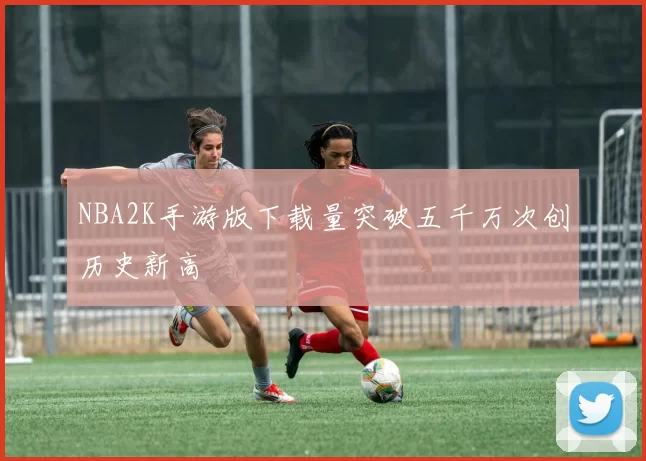 NBA2K手游版下载量突破五千万次创历史新高