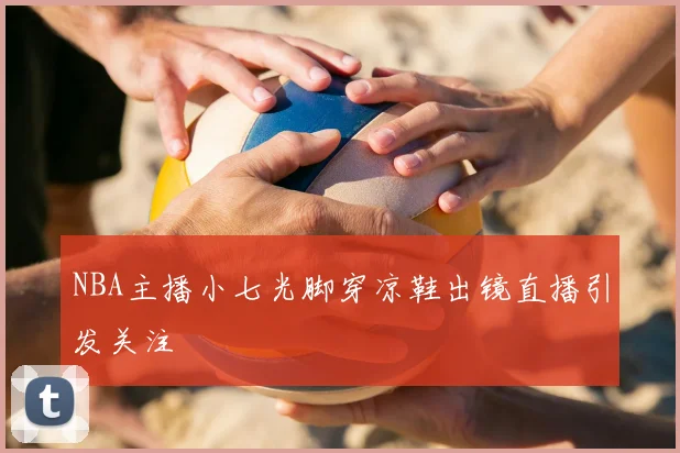 NBA主播小七光脚穿凉鞋出镜直播引发关注