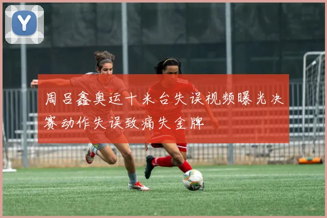 周吕鑫奥运十米台失误视频曝光决赛动作失误致痛失金牌