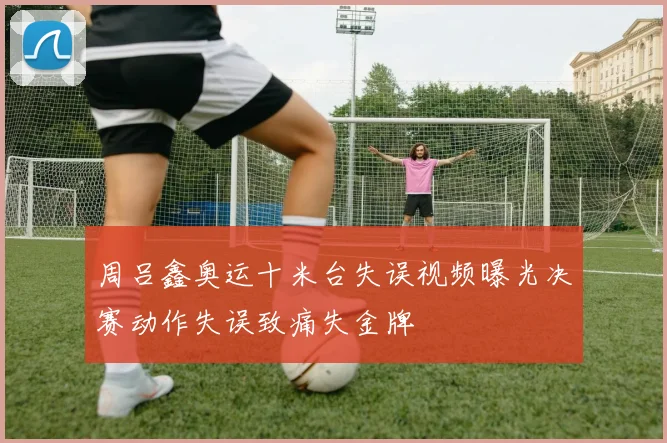 周吕鑫奥运十米台失误视频曝光决赛动作失误致痛失金牌